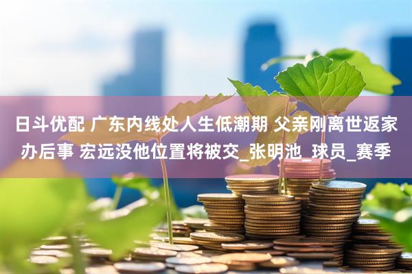日斗优配 广东内线处人生低潮期 父亲刚离世返家办后事 宏远没他位置将被交_张明池_球员_赛季