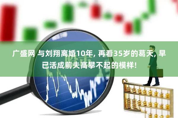 广盛网 与刘翔离婚10年, 再看35岁的葛天, 早已活成前夫高攀不起的模样!