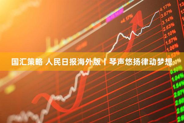 国汇策略 人民日报海外版丨琴声悠扬律动梦想